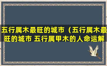 五行属木最旺的城市（五行属木最旺的城市 五行属甲木的人命运解析）